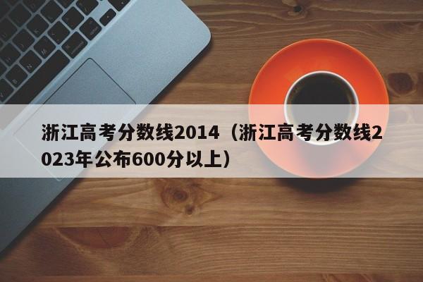 浙江高考分数线2014（浙江高考分数线2023年公布600分以上）