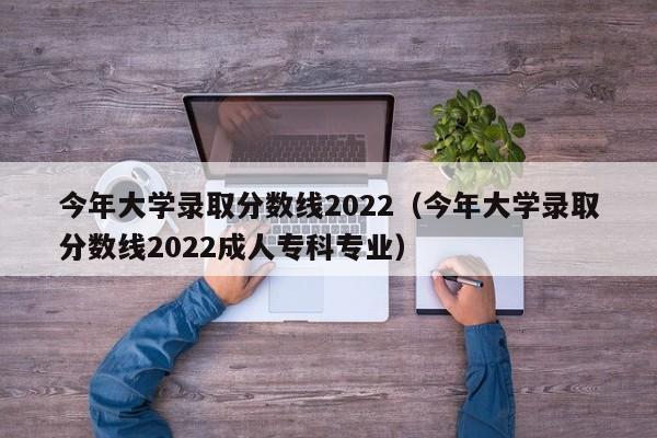 今年大学录取分数线2022（今年大学录取分数线2022成人专科专业）