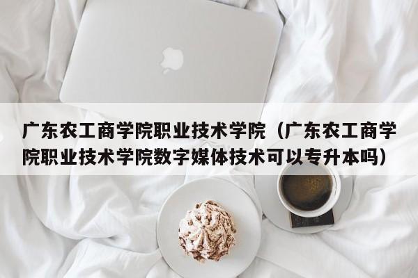 广东农工商学院职业技术学院（广东农工商学院职业技术学院数字媒体技术可以专升本吗）