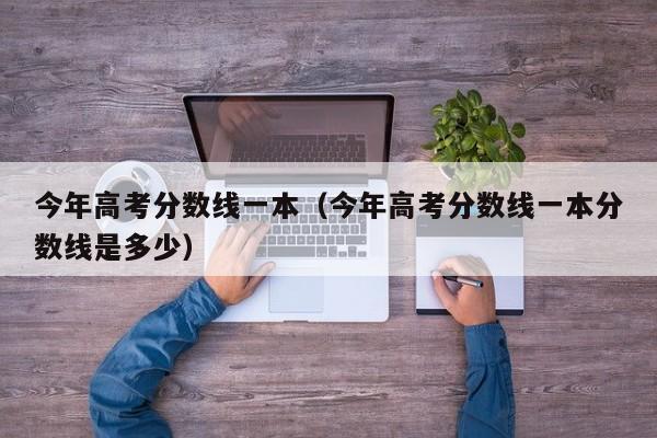 今年高考分数线一本（今年高考分数线一本分数线是多少）