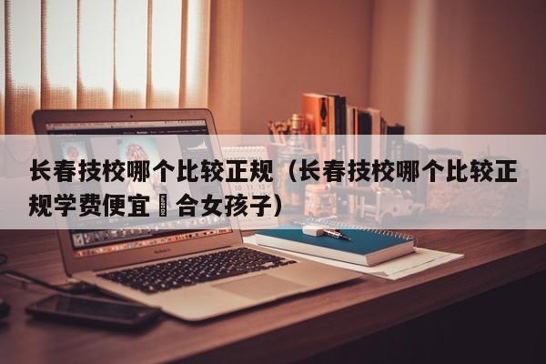 长春技校哪个比较正规（长春技校哪个比较正规学费便宜䢔合女孩子）