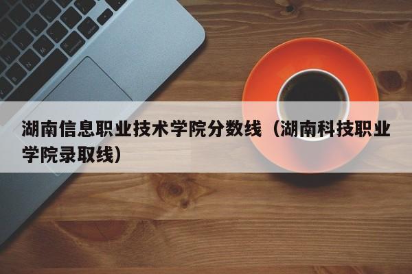 湖南信息职业技术学院分数线（湖南科技职业学院录取线）