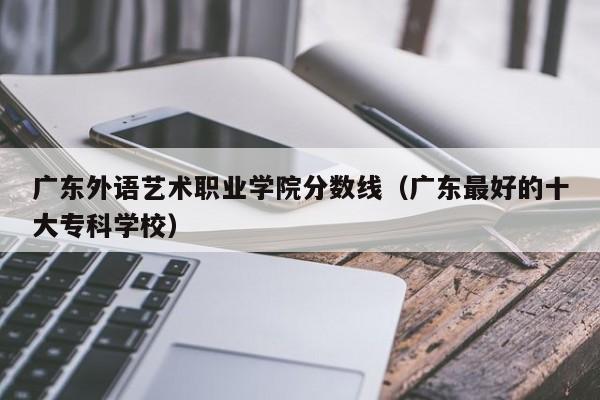 广东外语艺术职业学院分数线（广东最好的十大专科学校）