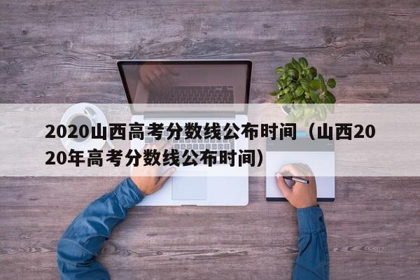 2020山西高考分数线公布时间（山西2020年高考分数线公布时间）