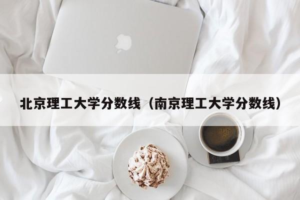 北京理工大学分数线（南京理工大学分数线）