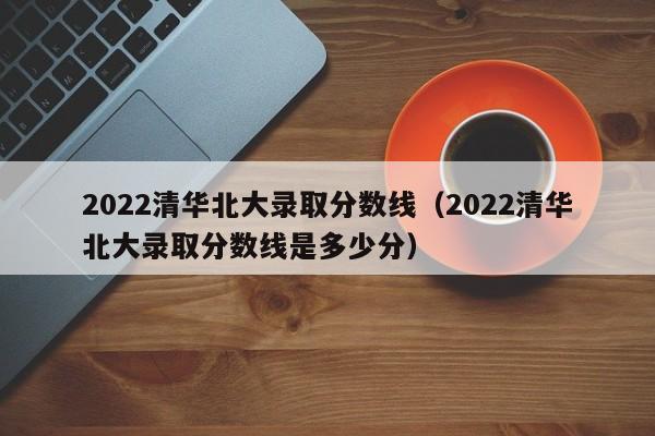 2022清华北大录取分数线（2022清华北大录取分数线是多少分）