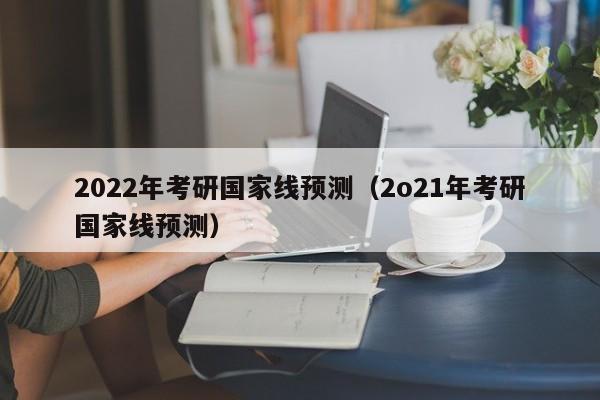 2022年考研国家线预测（2o21年考研国家线预测）