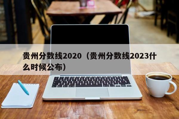 贵州分数线2020（贵州分数线2023什么时候公布）