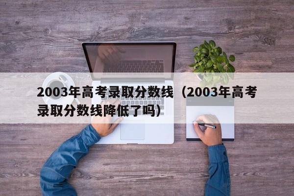 2003年高考录取分数线（2003年高考录取分数线降低了吗）