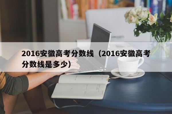 2016安徽高考分数线（2016安徽高考分数线是多少）