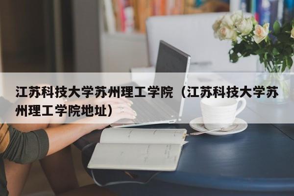 江苏科技大学苏州理工学院（江苏科技大学苏州理工学院地址）