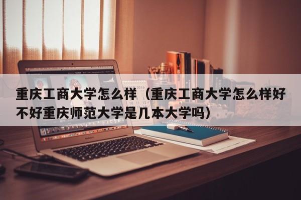 重庆工商大学怎么样（重庆工商大学怎么样好不好重庆师范大学是几本大学吗）