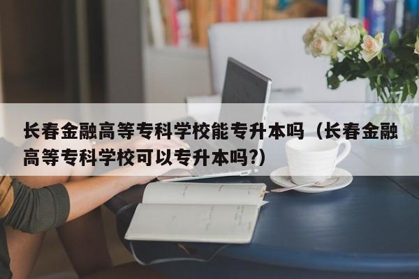 长春金融高等专科学校能专升本吗（长春金融高等专科学校可以专升本吗?）