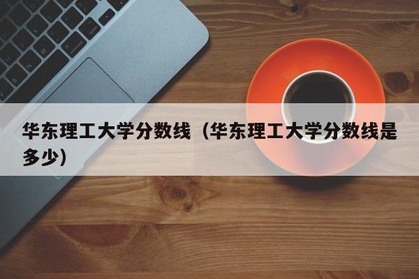 华东理工大学分数线（华东理工大学分数线是多少）