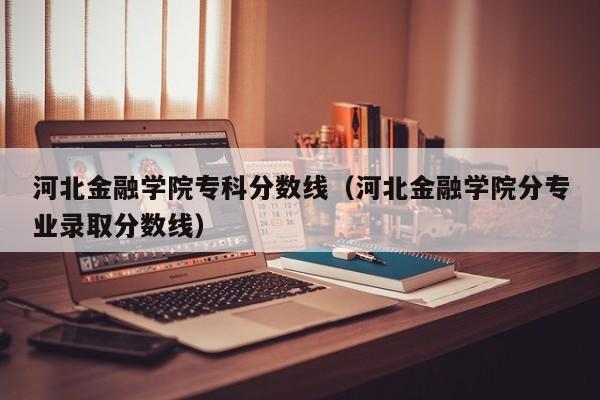 河北金融学院专科分数线（河北金融学院分专业录取分数线）