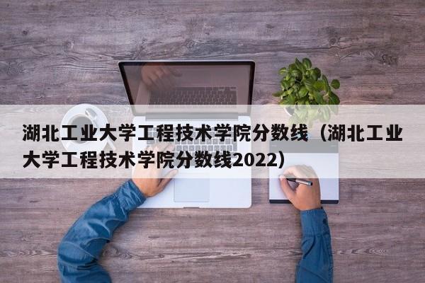 湖北工业大学工程技术学院分数线（湖北工业大学工程技术学院分数线2022）