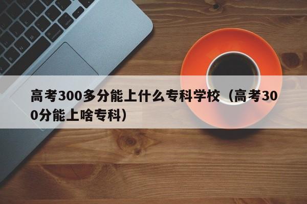 高考300多分能上什么专科学校（高考300分能上啥专科）