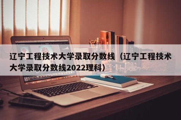 辽宁工程技术大学录取分数线（辽宁工程技术大学录取分数线2022理科）