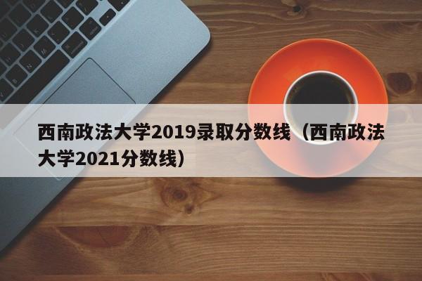 西南政法大学2019录取分数线（西南政法大学2021分数线）