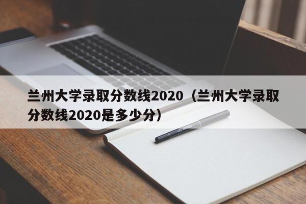 兰州大学录取分数线2020（兰州大学录取分数线2020是多少分）