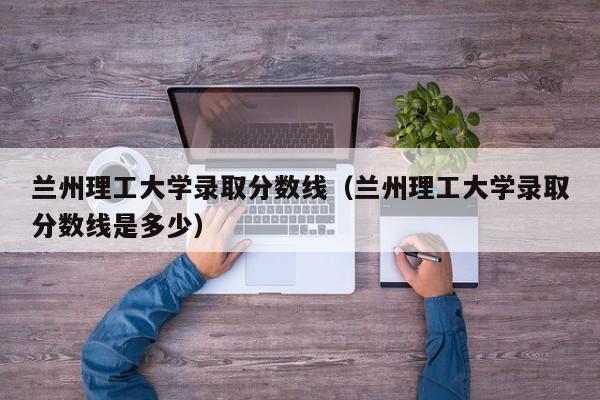 兰州理工大学录取分数线（兰州理工大学录取分数线是多少）