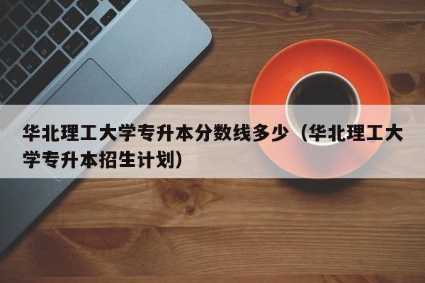 华北理工大学专升本分数线多少（华北理工大学专升本招生计划）