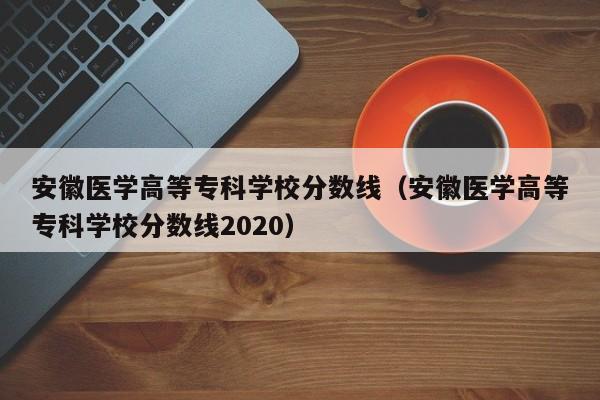 安徽医学高等专科学校分数线（安徽医学高等专科学校分数线2020）