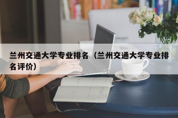 兰州交通大学专业排名（兰州交通大学专业排名评价）