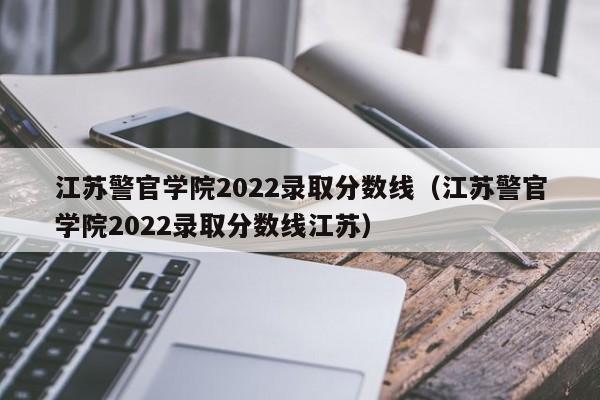江苏警官学院2022录取分数线（江苏警官学院2022录取分数线江苏）