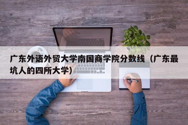 广东外语外贸大学南国商学院分数线（广东最坑人的四所大学）