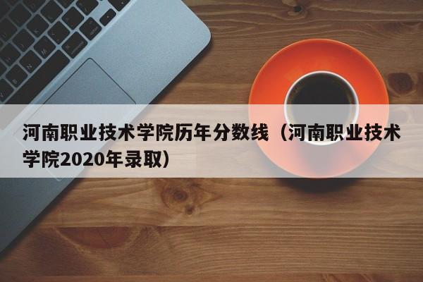 河南职业技术学院历年分数线（河南职业技术学院2020年录取）