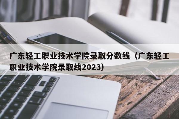 广东轻工职业技术学院录取分数线（广东轻工职业技术学院录取线2023）