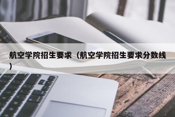 航空学院招生要求（航空学院招生要求分数线）