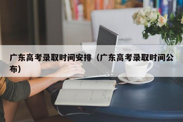 广东高考录取时间安排（广东高考录取时间公布）