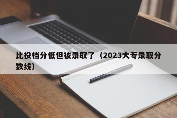 比投档分低但被录取了（2023大专录取分数线）