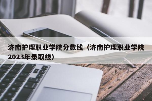 济南护理职业学院分数线（济南护理职业学院2023年录取线）