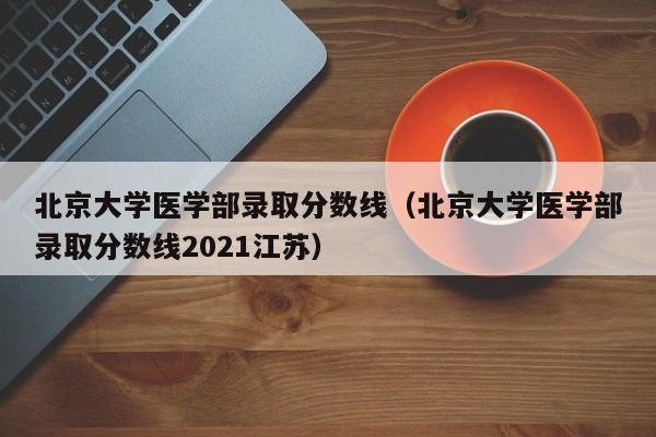 北京大学医学部录取分数线（北京大学医学部录取分数线2021江苏）