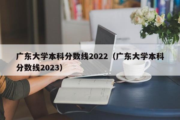 广东大学本科分数线2022（广东大学本科分数线2023）