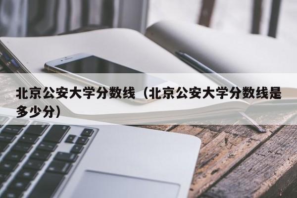 北京公安大学分数线（北京公安大学分数线是多少分）