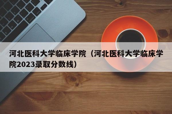 河北医科大学临床学院（河北医科大学临床学院2023录取分数线）