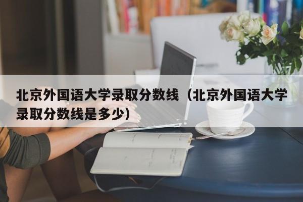 北京外国语大学录取分数线（北京外国语大学录取分数线是多少）