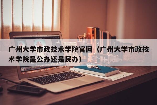 广州大学市政技术学院官网（广州大学市政技术学院是公办还是民办）