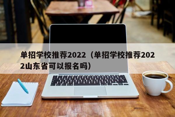 单招学校推荐2022（单招学校推荐2022山东省可以报名吗）