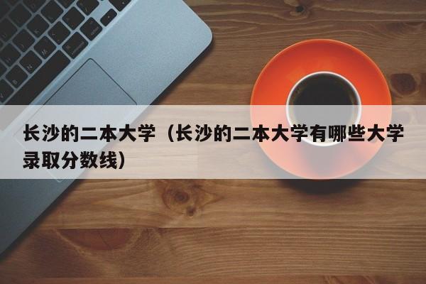 长沙的二本大学（长沙的二本大学有哪些大学录取分数线）