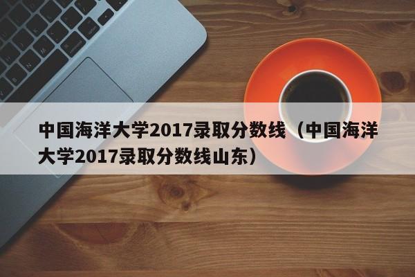 中国海洋大学2017录取分数线（中国海洋大学2017录取分数线山东）