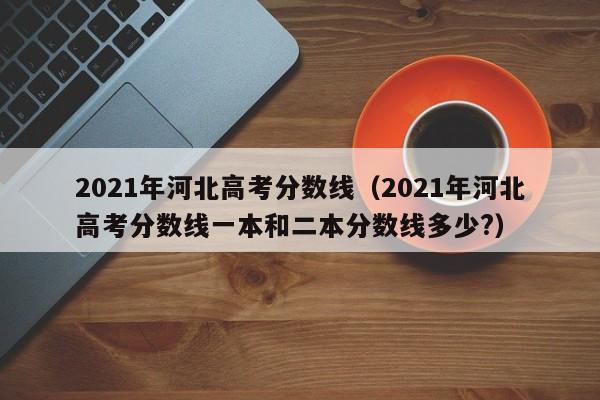 2021年河北高考分数线（2021年河北高考分数线一本和二本分数线多少?）