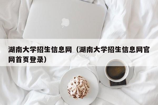 湖南大学招生信息网（湖南大学招生信息网官网首页登录）