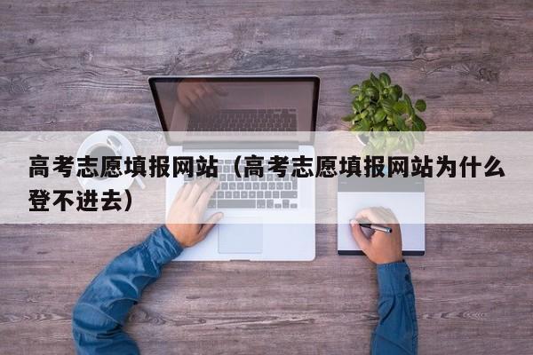 高考志愿填报网站（高考志愿填报网站为什么登不进去）