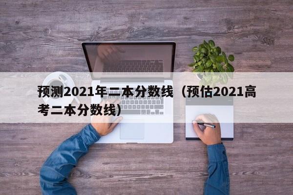 预测2021年二本分数线（预估2021高考二本分数线）