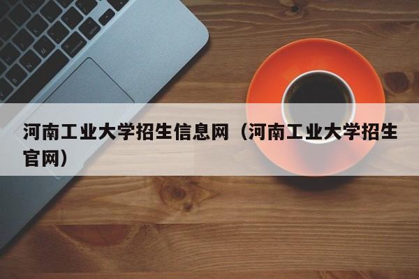 河南工业大学招生信息网（河南工业大学招生官网）